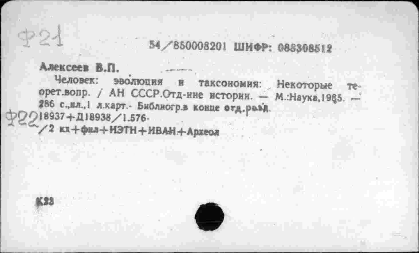 ﻿- 1	М/850008201 ШИФР: 08Й308512
Алексеев В.П. --------
Человек: эволюция я таксономия: Некоторые те-орет.вопр. / АН СССР.Отд-ние истории. — М.:Науха,1955. —■ 386 c.jM.,1 л.карт.- Библлогр.в конце отд рвм 118937+Д18938/1.576-	Г
/2 кх+фы+ИЭТН+ИВАИ+Аржеол
MS